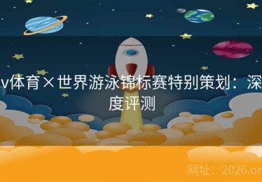 v体育×世界游泳锦标赛特别策划：深度评测