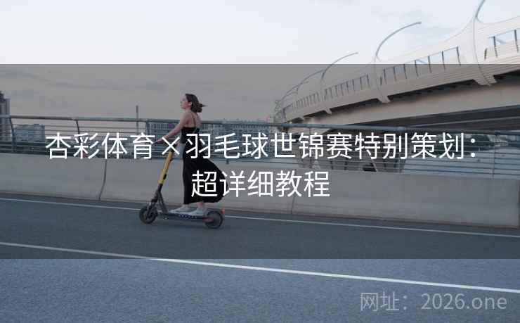 杏彩体育×羽毛球世锦赛特别策划：超详细教程